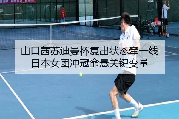山口茜苏迪曼杯复出状态牵一线 日本女团冲冠命悬关键变量